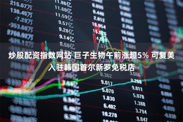 炒股配资指数网站 巨子生物午前涨超5% 可复美入驻韩国首尔新罗免税店