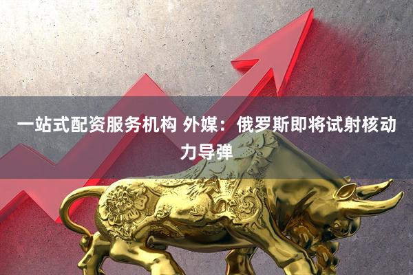 一站式配资服务机构 外媒：俄罗斯即将试射核动力导弹