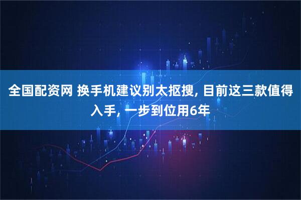 全国配资网 换手机建议别太抠搜, 目前这三款值得入手, 一步到位用6年
