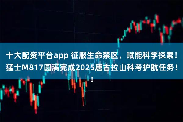 十大配资平台app 征服生命禁区，赋能科学探索！猛士M817圆满完成2025唐古拉山科考护航任务！