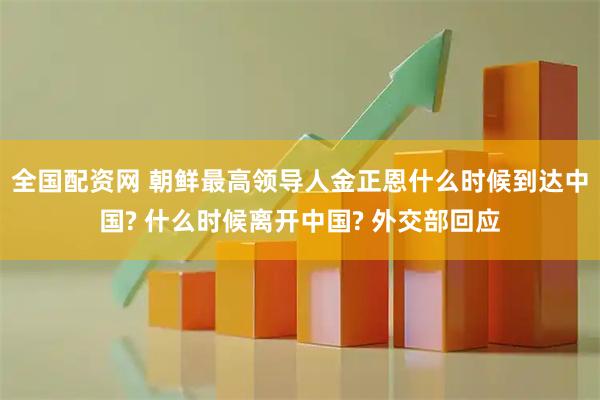 全国配资网 朝鲜最高领导人金正恩什么时候到达中国? 什么时候离开中国? 外交部回应
