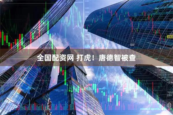 全国配资网 打虎！唐德智被查