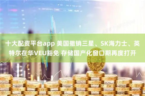 十大配资平台app 美国撤销三星、SK海力士、英特尔在华VEU豁免 存储国产化窗口期再度打开