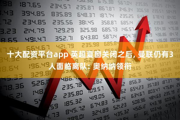 十大配资平台app 英超夏窗关闭之后, 曼联仍有3人面临离队: 奥纳纳领衔