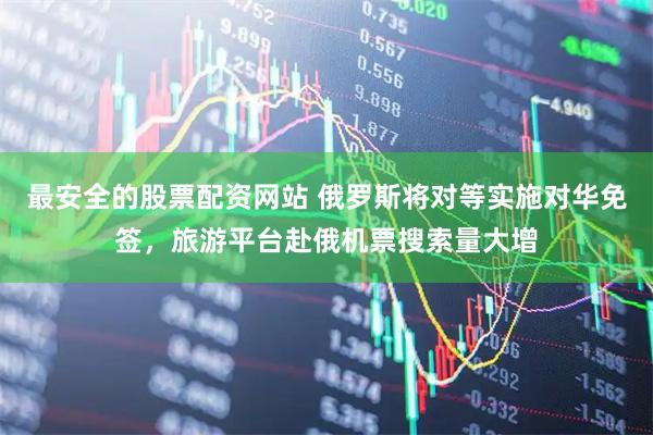 最安全的股票配资网站 俄罗斯将对等实施对华免签，旅游平台赴俄机票搜索量大增
