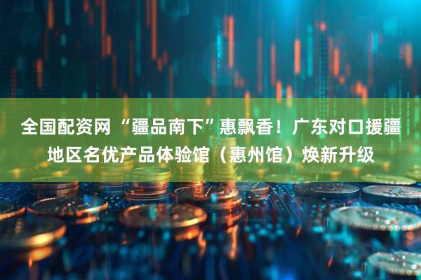 全国配资网 “疆品南下”惠飘香！广东对口援疆地区名优产品体验馆（惠州馆）焕新升级