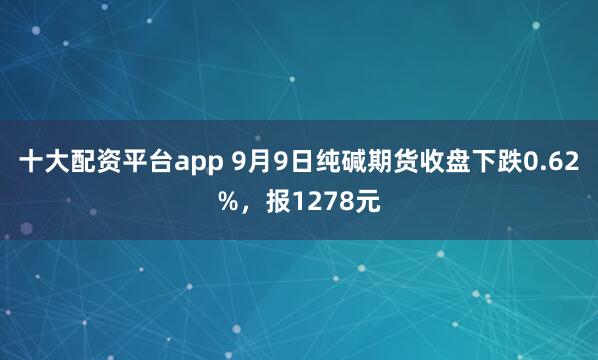 十大配资平台app 9月9日纯碱期货收盘下跌0.62%，报1278元