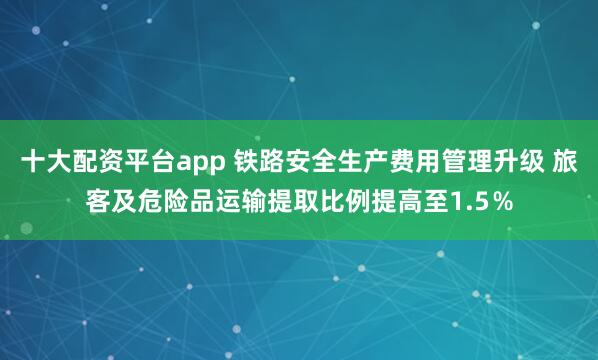 十大配资平台app 铁路安全生产费用管理升级 旅客及危险品运输提取比例提高至1.5％