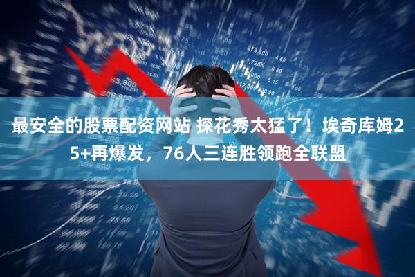 最安全的股票配资网站 探花秀太猛了!埃奇库姆25+再爆发,76人三连胜领跑全联盟