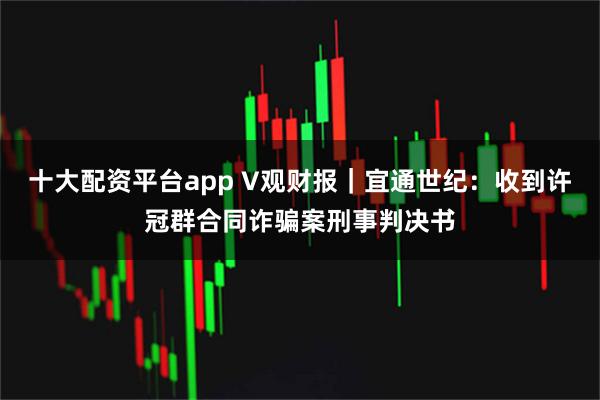 十大配资平台app V观财报｜宜通世纪：收到许冠群合同诈骗案刑事判决书