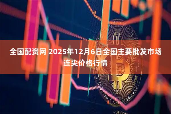 全国配资网 2025年12月6日全国主要批发市场连尖价格行情