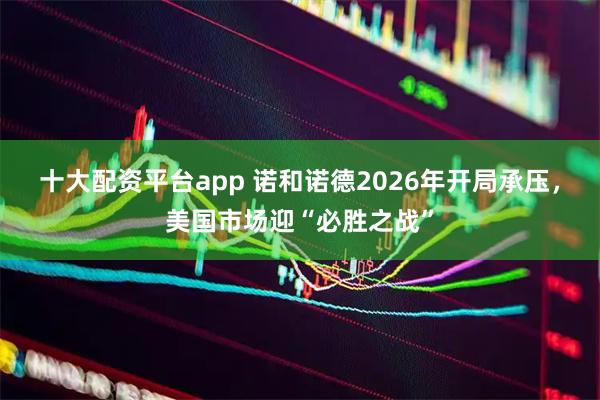 十大配资平台app 诺和诺德2026年开局承压,美国市场迎“必胜之战”