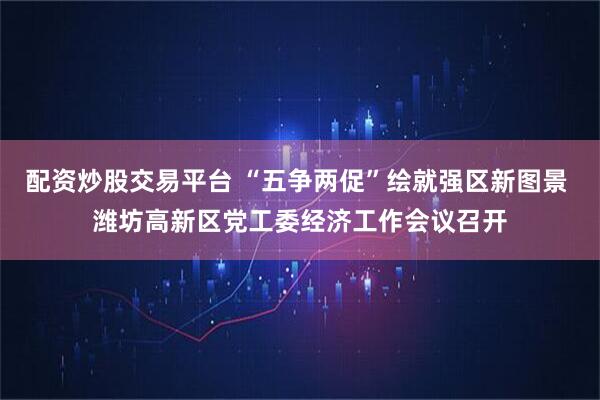 配资炒股交易平台 “五争两促”绘就强区新图景 潍坊高新区党工委经济工作会议召开