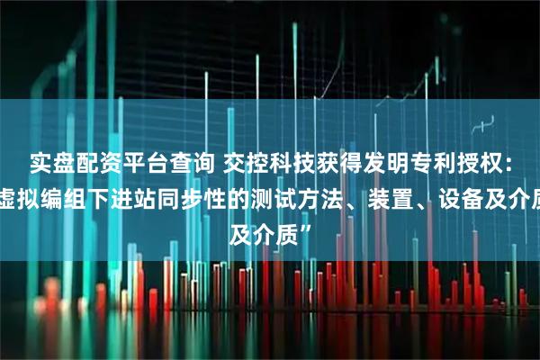 实盘配资平台查询 交控科技获得发明专利授权：“虚拟编组下进站同步性的测试方法、装置、设备及介质”