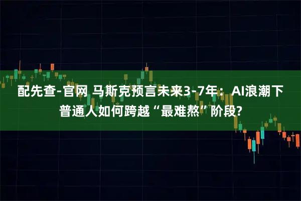 配先查-官网 马斯克预言未来3-7年:AI浪潮下普通人如何跨越“最难熬”阶段?