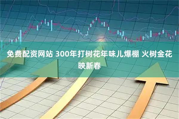 免费配资网站 300年打树花年味儿爆棚 火树金花映新春