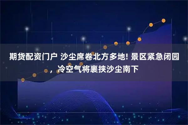 期货配资门户 沙尘席卷北方多地! 景区紧急闭园，冷空气将裹挟沙尘南下