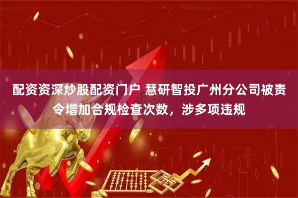 配资资深炒股配资门户 慧研智投广州分公司被责令增加合规检查次数，涉多项违规