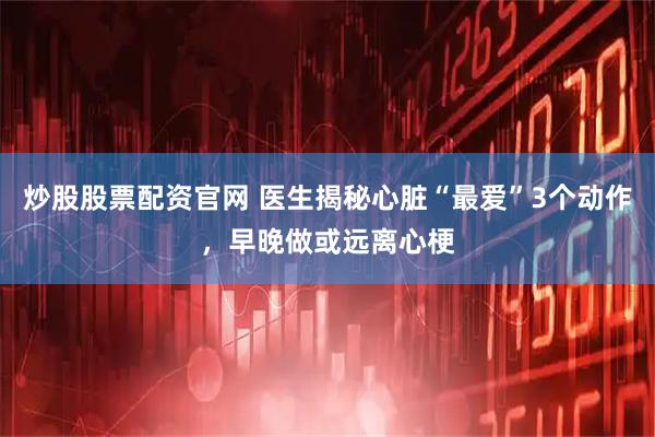 炒股股票配资官网 医生揭秘心脏“最爱”3个动作，早晚做或远离心梗