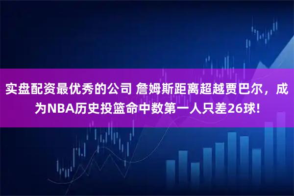 实盘配资最优秀的公司 詹姆斯距离超越贾巴尔，成为NBA历史投篮命中数第一人只差26球!