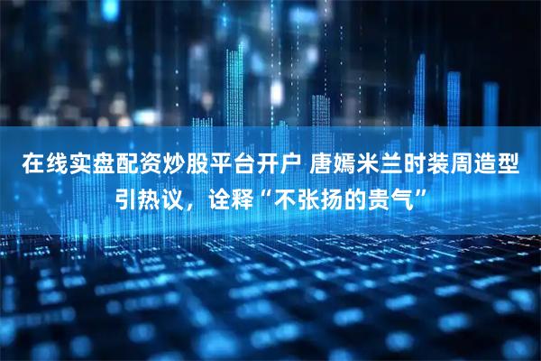 在线实盘配资炒股平台开户 唐嫣米兰时装周造型引热议,诠释“不张扬的贵气”