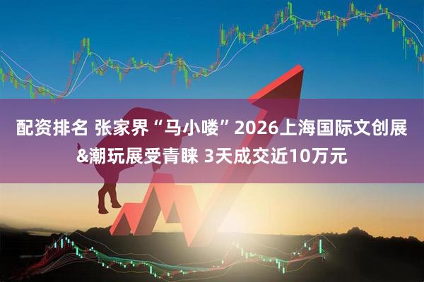 配资排名 张家界“马小喽”2026上海国际文创展&潮玩展受青睐 3天成交近10万元