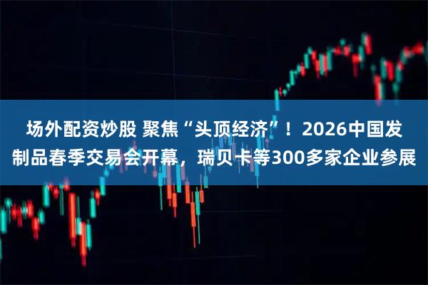 场外配资炒股 聚焦“头顶经济”!2026中国发制品春季交易会开幕,瑞贝卡等300多家企业参展