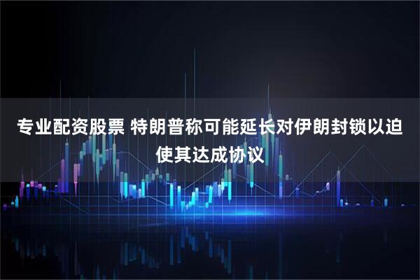 专业配资股票 特朗普称可能延长对伊朗封锁以迫使其达成协议