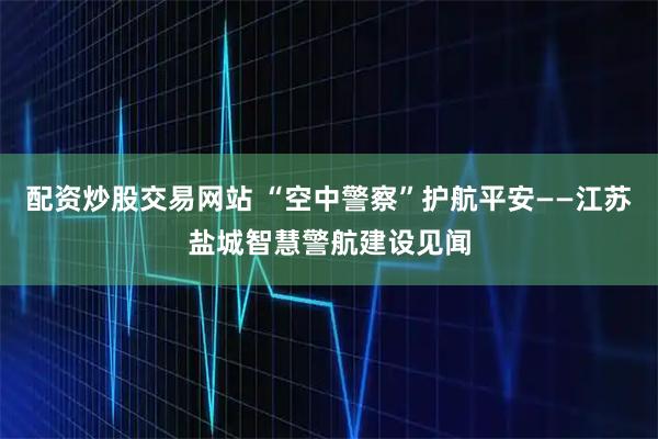 配资炒股交易网站 “空中警察”护航平安——江苏盐城智慧警航建设见闻