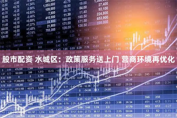 股市配资 水城区：政策服务送上门 营商环境再优化