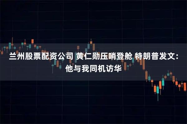 兰州股票配资公司 黄仁勋压哨登舱 特朗普发文：他与我同机访华
