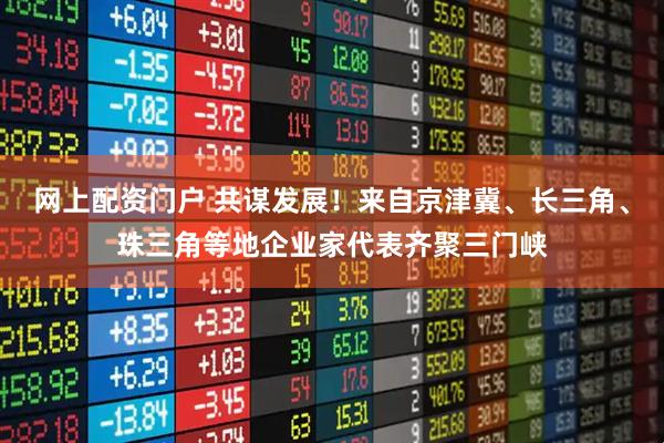 网上配资门户 共谋发展！来自京津冀、长三角、珠三角等地企业家代表齐聚三门峡