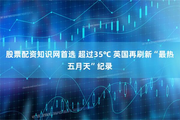 股票配资知识网首选 超过35℃ 英国再刷新“最热五月天”纪录