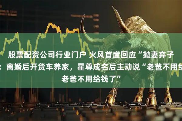 股票配资公司行业门户 火风首度回应“抛妻弃子”传闻：离婚后开货车养家，霍尊成名后主动说“老爸不用给钱了”