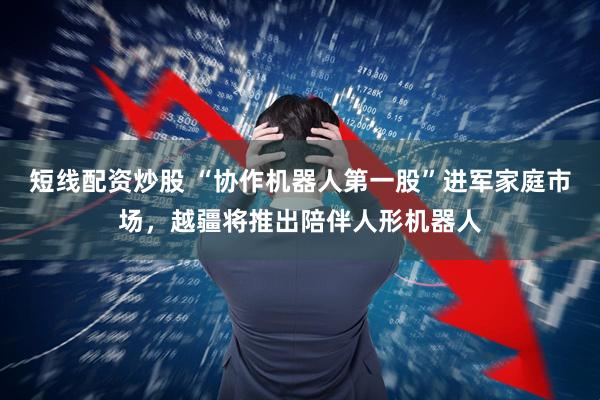 短线配资炒股 “协作机器人第一股”进军家庭市场，越疆将推出陪伴人形机器人