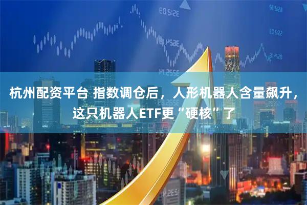 杭州配资平台 指数调仓后，人形机器人含量飙升，这只机器人ETF更“硬核”了