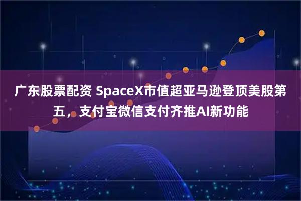 广东股票配资 SpaceX市值超亚马逊登顶美股第五,支付宝微信支付齐推AI新功能