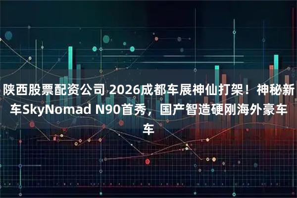 陕西股票配资公司 2026成都车展神仙打架!神秘新车SkyNomad N90首秀,国产智造硬刚海外豪车