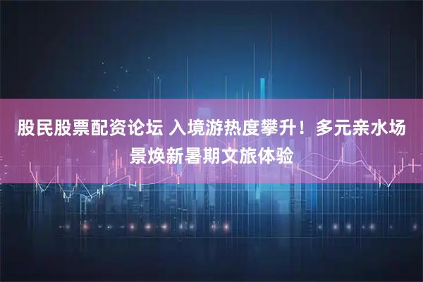 股民股票配资论坛 入境游热度攀升！多元亲水场景焕新暑期文旅体验