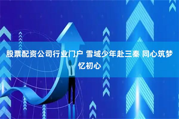 股票配资公司行业门户 雪域少年赴三秦 同心筑梦忆初心