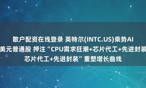 散户配资在线登录 英特尔(INTC.US)乘势AI繁荣增发150亿美元普通股 押注“CPU需求狂潮+芯片代工+先进封装”重塑增长曲线