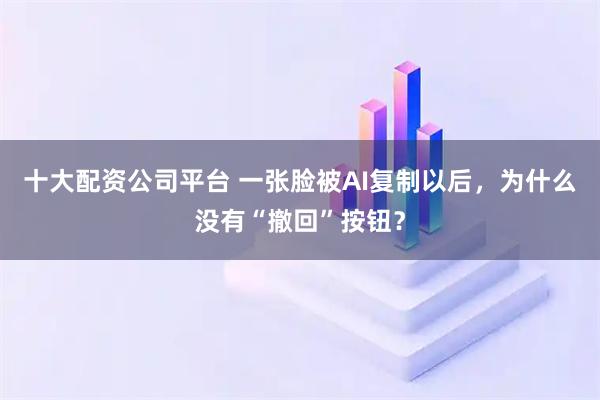 十大配资公司平台 一张脸被AI复制以后，为什么没有“撤回”按钮？