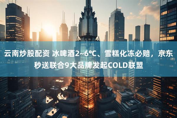 云南炒股配资 冰啤酒2~6℃、雪糕化冻必赔，京东秒送联合9大品牌发起COLD联盟